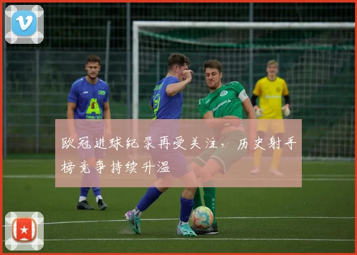 欧冠进球纪录再受关注，历史射手榜竞争持续升温