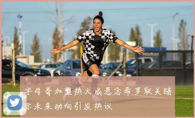 字母哥加盟热火成悬念希罗取关暗示未来动向引发热议