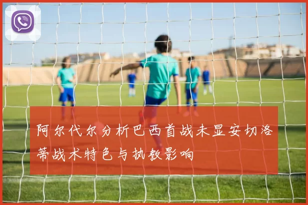 阿尔代尔分析巴西首战未显安切洛蒂战术特色与执教影响