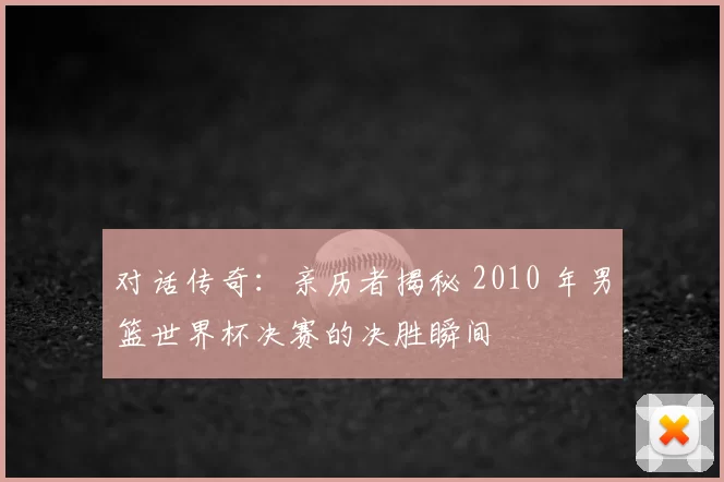 对话传奇：亲历者揭秘 2010 年男篮世界杯决赛的决胜瞬间