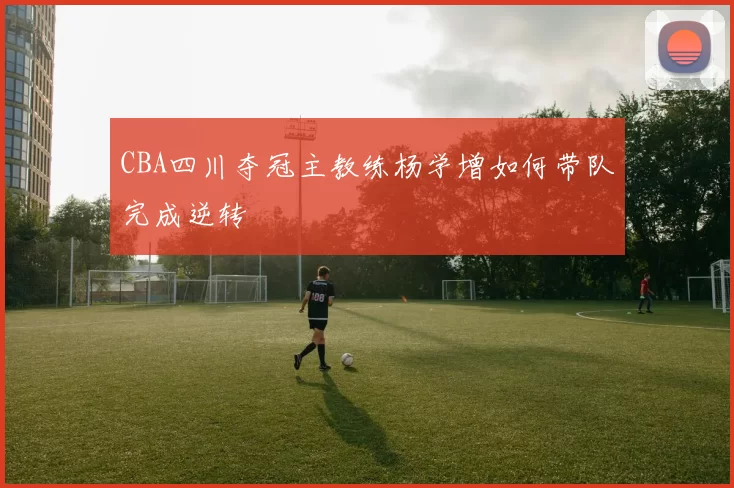 CBA四川夺冠主教练杨学增如何带队完成逆转