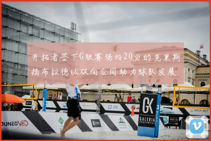 开拓者签下G联赛场均20分的克里斯扬布拉德以双向合同助力球队发展
