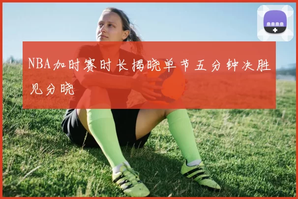 NBA加时赛时长揭晓单节五分钟决胜见分晓
