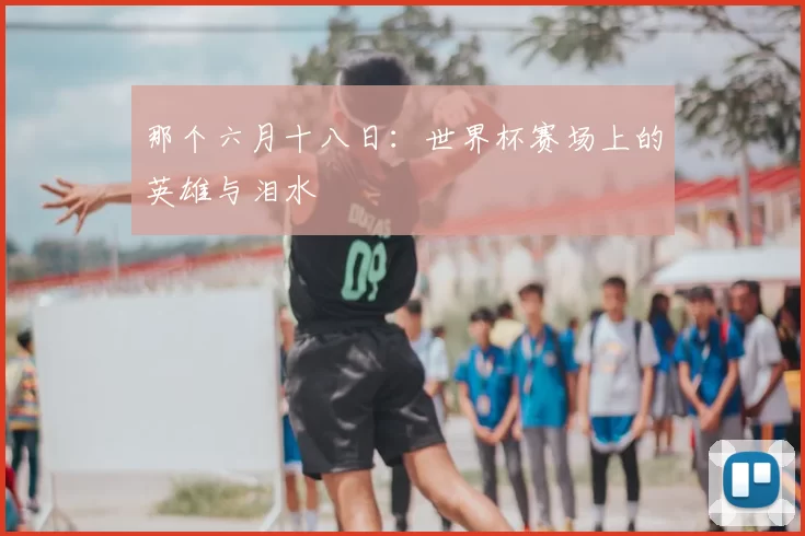 那个六月十八日:世界杯赛场上的英雄与泪水
