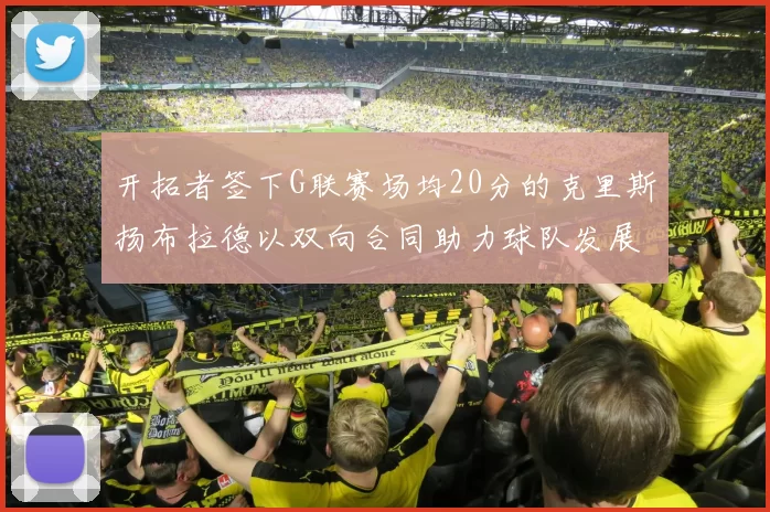 开拓者签下G联赛场均20分的克里斯扬布拉德以双向合同助力球队发展
