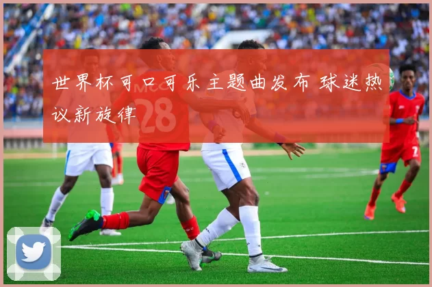 世界杯可口可乐主题曲发布 球迷热议新旋律