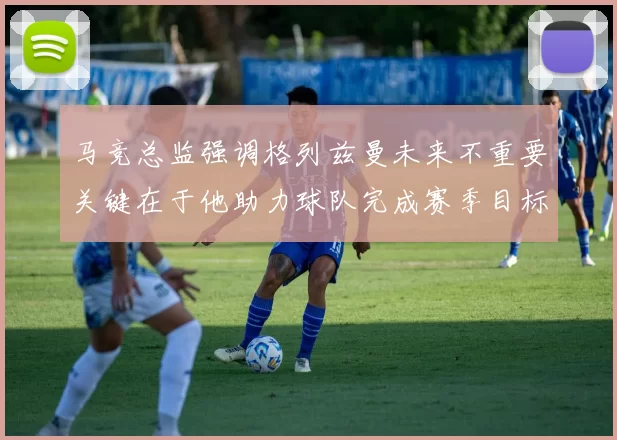 马竞总监强调格列兹曼未来不重要关键在于他助力球队完成赛季目标