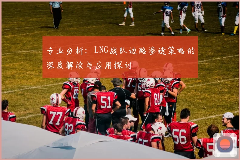 专业分析:LNG战队边路渗透策略的深度解读与应用探讨