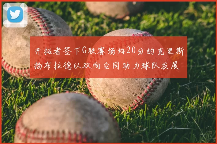 开拓者签下G联赛场均20分的克里斯扬布拉德以双向合同助力球队发展