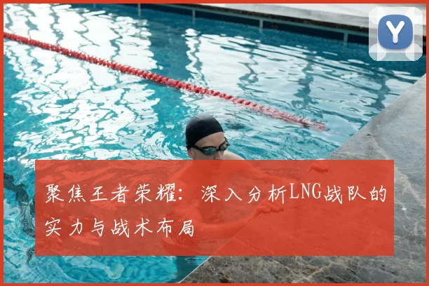 聚焦王者荣耀:深入分析LNG战队的实力与战术布局