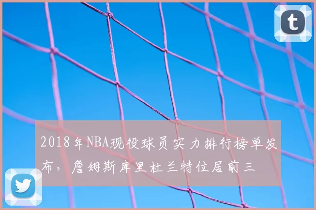 2018年NBA现役球员实力排行榜单发布，詹姆斯库里杜兰特位居前三