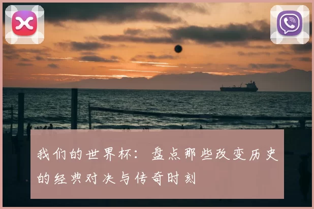 我们的世界杯:盘点那些改变历史的经典对决与传奇时刻