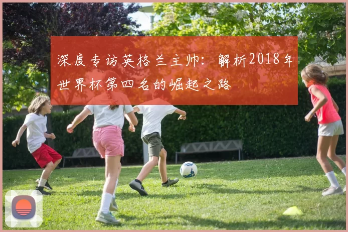 深度专访英格兰主帅：解析2018年世界杯第四名的崛起之路