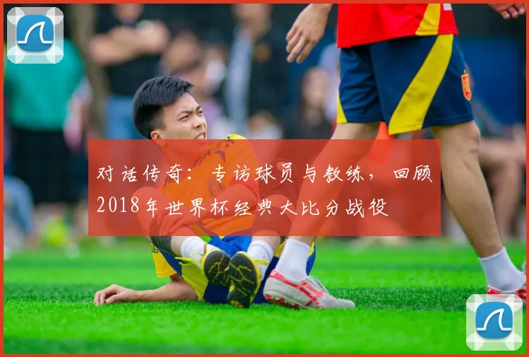 对话传奇：专访球员与教练，回顾2018年世界杯经典大比分战役