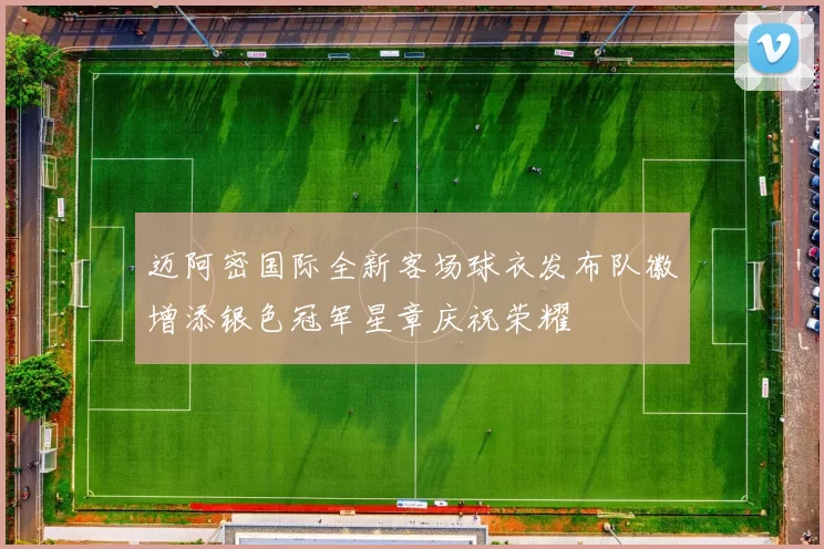迈阿密国际全新客场球衣发布队徽增添银色冠军星章庆祝荣耀