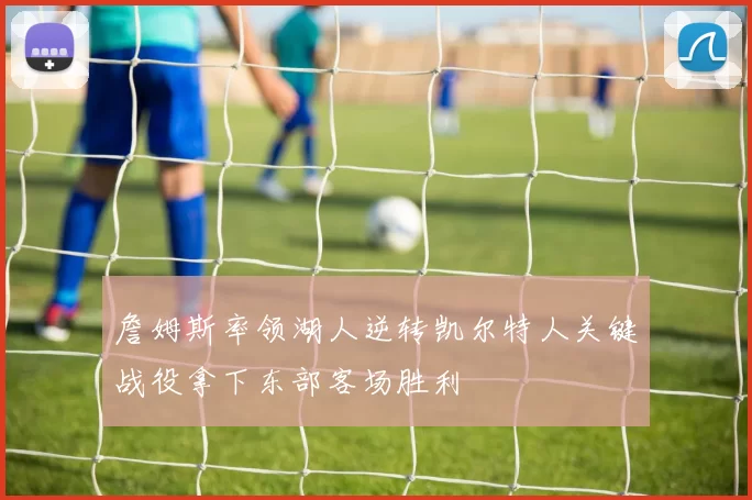 詹姆斯率领湖人逆转凯尔特人关键战役拿下东部客场胜利