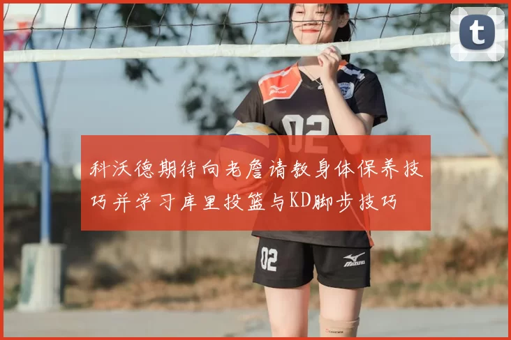 科沃德期待向老詹请教身体保养技巧并学习库里投篮与KD脚步技巧