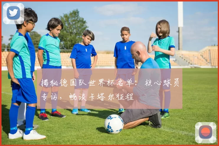 揭秘德国队世界杯名单：核心球员专访，畅谈卡塔尔征程