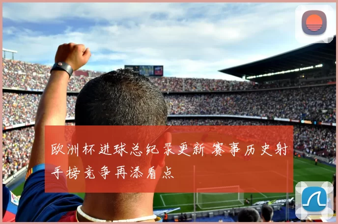 欧洲杯进球总纪录更新 赛事历史射手榜竞争再添看点
