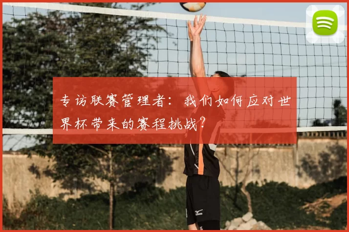 专访联赛管理者:我们如何应对世界杯带来的赛程挑战?