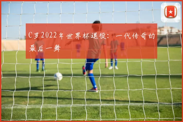 C罗2022年世界杯退役:一代传奇的最后一舞