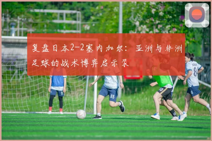 复盘日本2-2塞内加尔：亚洲与非洲足球的战术博弈启示录