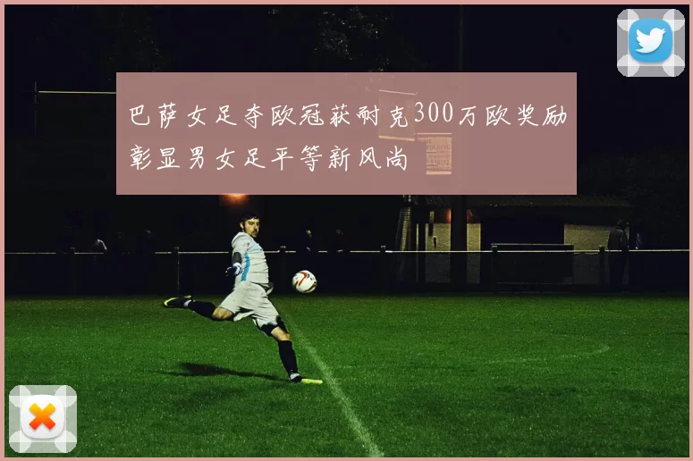 巴萨女足夺欧冠获耐克300万欧奖励彰显男女足平等新风尚