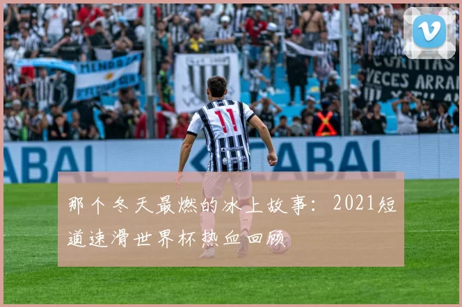 那个冬天最燃的冰上故事:2021短道速滑世界杯热血回顾