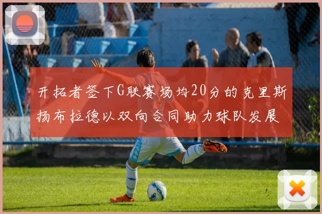 开拓者签下G联赛场均20分的克里斯扬布拉德以双向合同助力球队发展