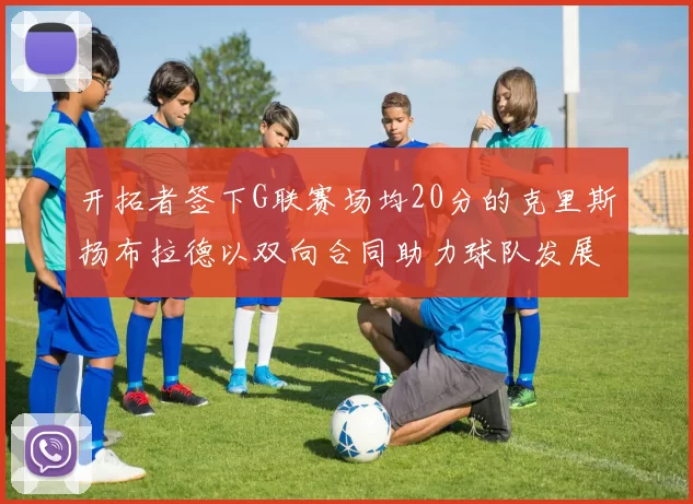 开拓者签下G联赛场均20分的克里斯扬布拉德以双向合同助力球队发展