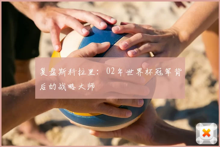 复盘斯科拉里：02年世界杯冠军背后的战略大师