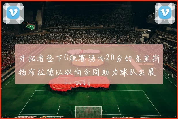 开拓者签下G联赛场均20分的克里斯扬布拉德以双向合同助力球队发展