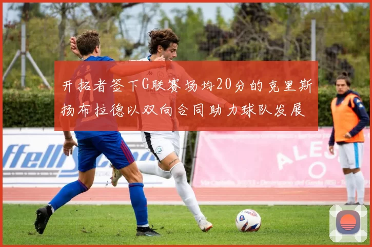 开拓者签下G联赛场均20分的克里斯扬布拉德以双向合同助力球队发展