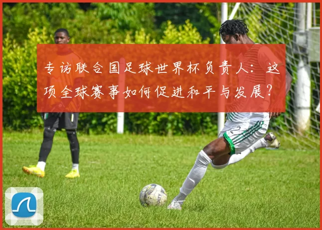 专访联合国足球世界杯负责人:这项全球赛事如何促进和平与发展?