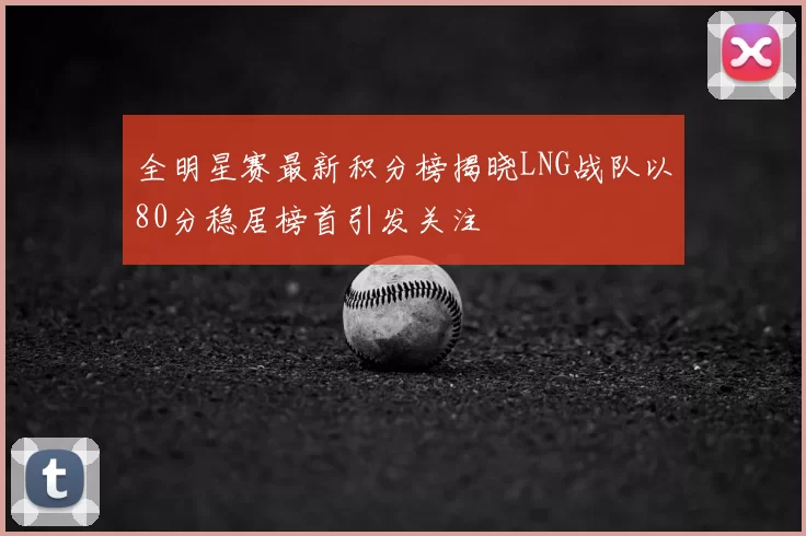 全明星赛最新积分榜揭晓LNG战队以80分稳居榜首引发关注