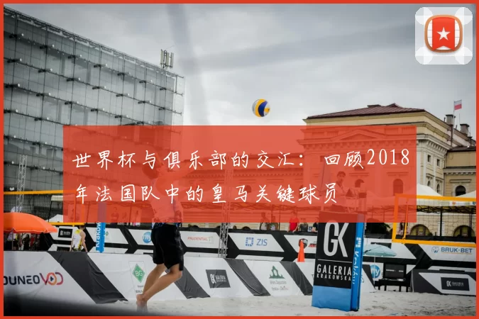 世界杯与俱乐部的交汇:回顾2018年法国队中的皇马关键球员