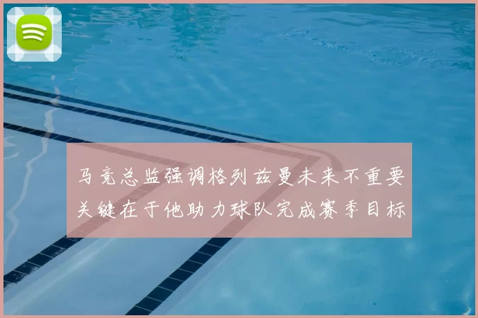 马竞总监强调格列兹曼未来不重要关键在于他助力球队完成赛季目标