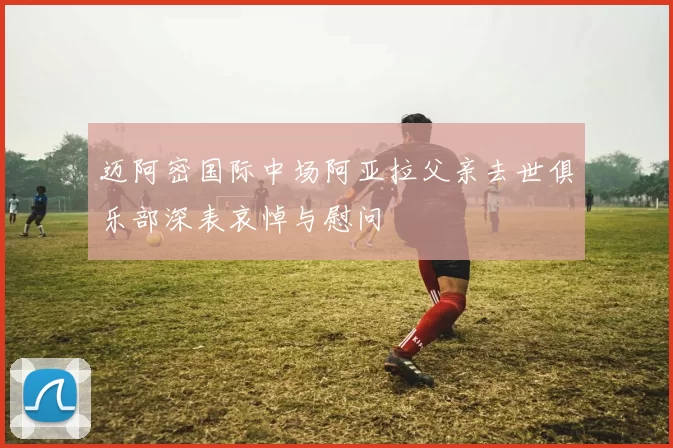 迈阿密国际中场阿亚拉父亲去世俱乐部深表哀悼与慰问