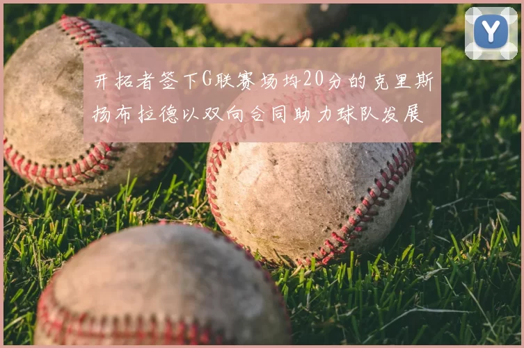开拓者签下G联赛场均20分的克里斯扬布拉德以双向合同助力球队发展