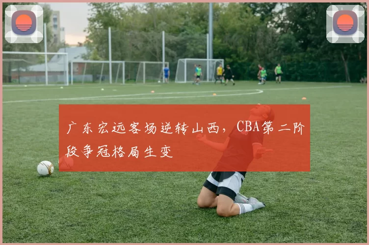 广东宏远客场逆转山西,CBA第二阶段争冠格局生变