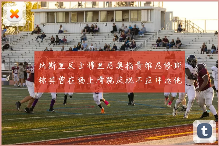 纳斯里反击穆里尼奥指责维尼修斯称其曾在场上滑跪庆祝不应评论他人