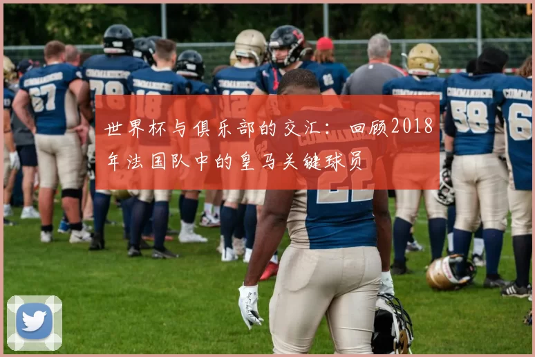世界杯与俱乐部的交汇:回顾2018年法国队中的皇马关键球员