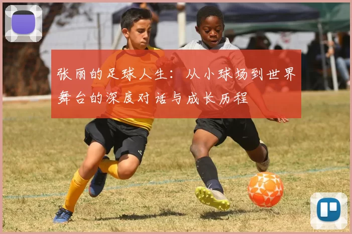 张丽的足球人生:从小球场到世界舞台的深度对话与成长历程