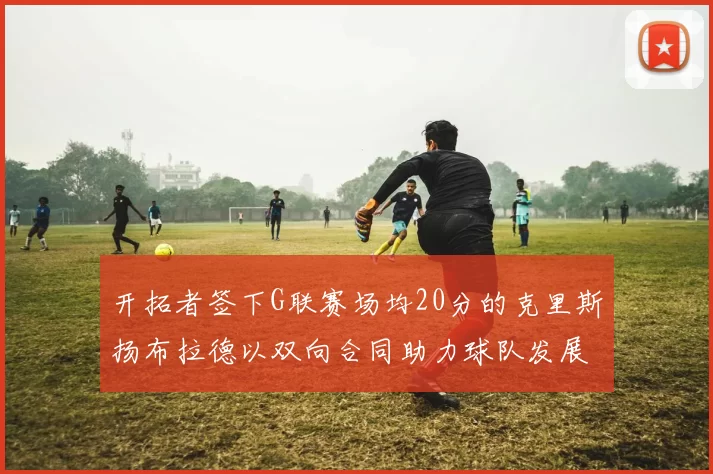 开拓者签下G联赛场均20分的克里斯扬布拉德以双向合同助力球队发展
