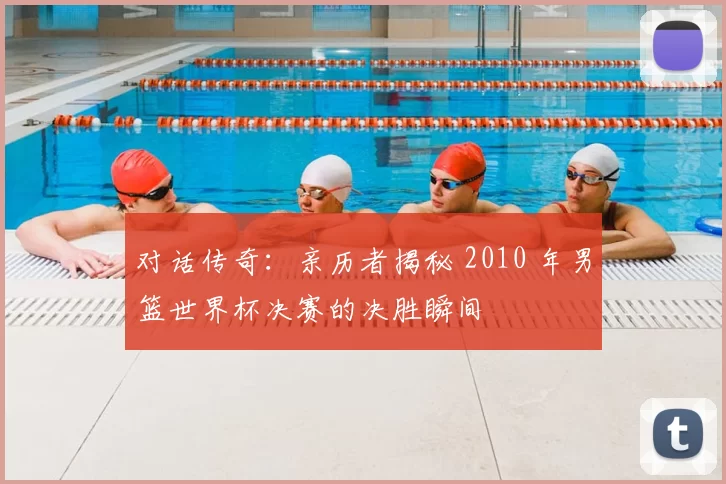 对话传奇：亲历者揭秘 2010 年男篮世界杯决赛的决胜瞬间