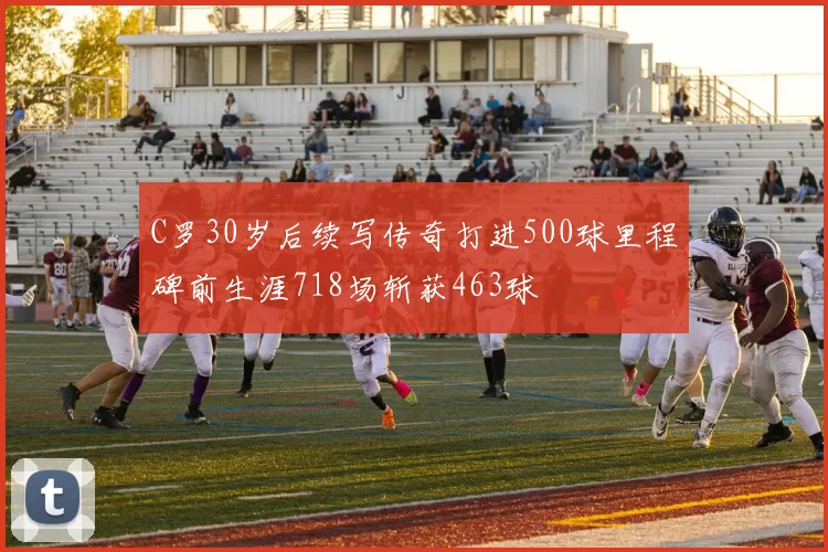 C罗30岁后续写传奇打进500球里程碑前生涯718场斩获463球