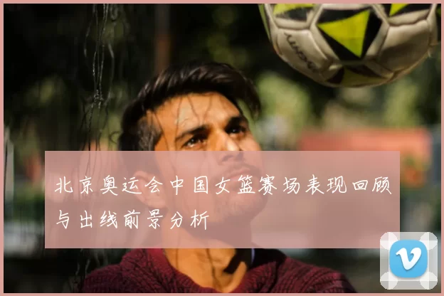 北京奥运会中国女篮赛场表现回顾与出线前景分析