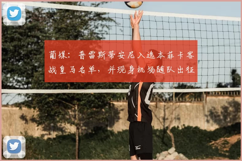 葡媒:普雷斯蒂安尼入选本菲卡客战皇马名单,并现身机场随队出征