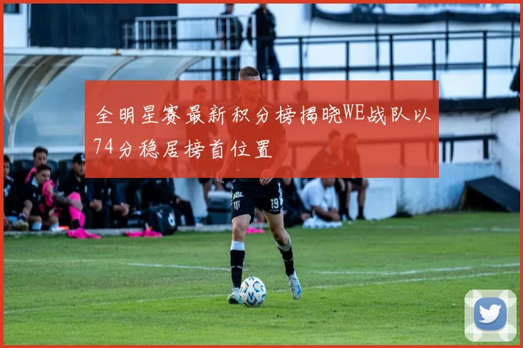 全明星赛最新积分榜揭晓WE战队以74分稳居榜首位置