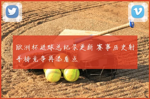欧洲杯进球总纪录更新 赛事历史射手榜竞争再添看点
